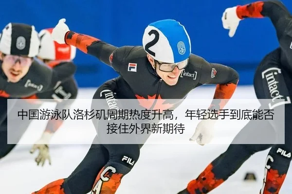 中国游泳队洛杉矶周期热度升高，年轻选手到底能否接住外界新期待
